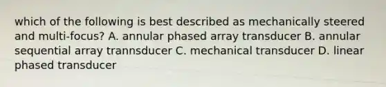 which of the following is best described as mechanically steered and multi-focus? A. annular phased array transducer B. annular sequential array trannsducer C. mechanical transducer D. linear phased transducer