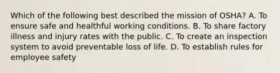 Which of the following best described the mission of OSHA? A. To ensure safe and healthful working conditions. B. To share factory illness and injury rates with the public. C. To create an inspection system to avoid preventable loss of life. D. To establish rules for employee safety