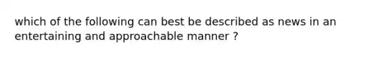 which of the following can best be described as news in an entertaining and approachable manner ?