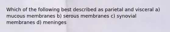 Which of the following best described as parietal and visceral a) mucous membranes b) serous membranes c) synovial membranes d) meninges