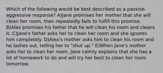 Which of the following would be best described as a passive-aggressive response? A)Jane promises her mother that she will clean her room, then repeatedly fails to fulfill this promise. B)Alex promises his father that he will clean his room and cleans it. C)Jane's father asks her to clean her room and she ignores him completely. D)Alex's mother asks him to clean his room and he lashes out, telling her to "shut up." E)When Jane's mother asks her to clean her room, Jane calmly explains that she has a lot of homework to do and will try her best to clean her room tomorrow.