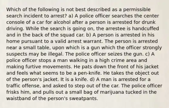 Which of the following is not best described as a permissible search incident to arrest? a) A police officer searches the center console of a car for alcohol after a person is arrested for drunk driving. While the search is going on, the arrestee is handcuffed and in the back of the squad car. b) A person is arrested in his home pursuant to a valid arrest warrant. The person is arrested near a small table, upon which is a gun which the officer strongly suspects may be illegal. The police officer seizes the gun. c) A police officer stops a man walking in a high crime area and making furtive movements. He pats down the front of his jacket and feels what seems to be a pen-knife. He takes the object out of the person's jacket. It is a knife. d) A man is arrested for a traffic offense, and asked to step out of the car. The police officer frisks him, and pulls out a small bag of marijuana tucked in the waistband of the person's sweatpants.