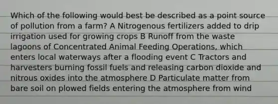 Which of the following would best be described as a point source of pollution from a farm? A Nitrogenous fertilizers added to drip irrigation used for growing crops B Runoff from the waste lagoons of Concentrated Animal Feeding Operations, which enters local waterways after a flooding event C Tractors and harvesters burning fossil fuels and releasing carbon dioxide and nitrous oxides into the atmosphere D Particulate matter from bare soil on plowed fields entering the atmosphere from wind