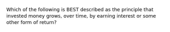 Which of the following is BEST described as the principle that invested money grows, over time, by earning interest or some other form of return?