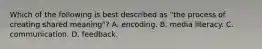 Which of the following is best described as "the process of creating shared meaning"? A. encoding. B. media literacy. C. communication. D. feedback.