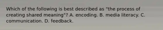 Which of the following is best described as "the process of creating shared meaning"? A. encoding. B. media literacy. C. communication. D. feedback.