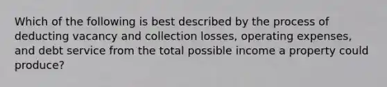 Which of the following is best described by the process of deducting vacancy and collection losses, operating expenses, and debt service from the total possible income a property could produce?