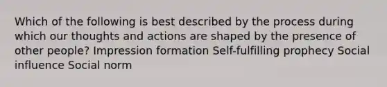 Which of the following is best described by the process during which our thoughts and actions are shaped by the presence of other people? Impression formation Self-fulfilling prophecy Social influence Social norm