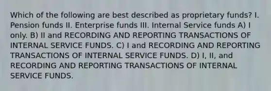 Which of the following are best described as proprietary funds? I. Pension funds II. Enterprise funds III. Internal Service funds A) I only. B) II and RECORDING AND REPORTING TRANSACTIONS OF INTERNAL SERVICE FUNDS. C) I and RECORDING AND REPORTING TRANSACTIONS OF INTERNAL SERVICE FUNDS. D) I, II, and RECORDING AND REPORTING TRANSACTIONS OF INTERNAL SERVICE FUNDS.