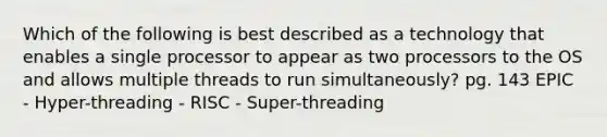 Which of the following is best described as a technology that enables a single processor to appear as two processors to the OS and allows multiple threads to run simultaneously? pg. 143 EPIC - Hyper-threading - RISC - Super-threading