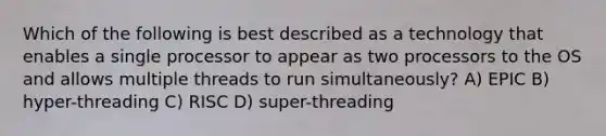 Which of the following is best described as a technology that enables a single processor to appear as two processors to the OS and allows multiple threads to run simultaneously? A) EPIC B) hyper-threading C) RISC D) super-threading