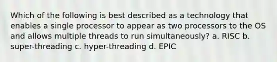 Which of the following is best described as a technology that enables a single processor to appear as two processors to the OS and allows multiple threads to run simultaneously? a. RISC b. super-threading c. hyper-threading d. EPIC