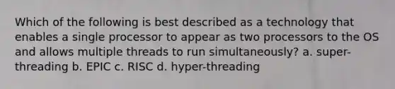 Which of the following is best described as a technology that enables a single processor to appear as two processors to the OS and allows multiple threads to run simultaneously? a. super-threading b. EPIC c. RISC d. hyper-threading