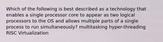 Which of the following is best described as a technology that enables a single processor core to appear as two logical processors to the OS and allows multiple parts of a single process to run simultaneously? multitasking hyper-threading RISC Virtualization