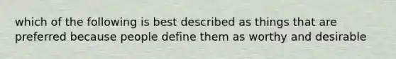 which of the following is best described as things that are preferred because people define them as worthy and desirable