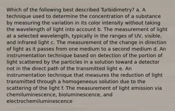 Which of the following best described Turbidimetry? a. A technique used to determine the concentration of a substance by measuring the variation in its color intensity without taking the wavelength of light into account b. The measurement of light at a selected wavelength, typically in the ranges of UV, visible, and infrared light c. The measurement of the change in direction of light as it passes from one medium to a second medium d. An instrumentation technique based on detection of the portion of light scattered by the particles in a solution toward a detector not in the direct path of the transmitted light e. An instrumentation technique that measures the reduction of light transmitted through a homogeneous solution due to the scattering of the light f. The measurement of light emission via chemiluminescence, bioluminescence, and electrochemiluminescence