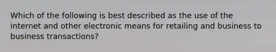Which of the following is best described as the use of the internet and other electronic means for retailing and business to business transactions?