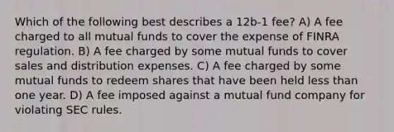 Which of the following best describes a 12b-1 fee? A) A fee charged to all mutual funds to cover the expense of FINRA regulation. B) A fee charged by some mutual funds to cover sales and distribution expenses. C) A fee charged by some mutual funds to redeem shares that have been held less than one year. D) A fee imposed against a mutual fund company for violating SEC rules.