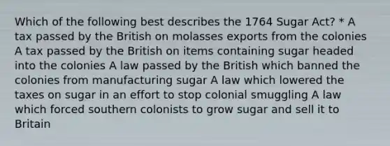 Which of the following best describes the 1764 Sugar Act? * A tax passed by the British on molasses exports from the colonies A tax passed by the British on items containing sugar headed into the colonies A law passed by the British which banned the colonies from manufacturing sugar A law which lowered the taxes on sugar in an effort to stop colonial smuggling A law which forced southern colonists to grow sugar and sell it to Britain