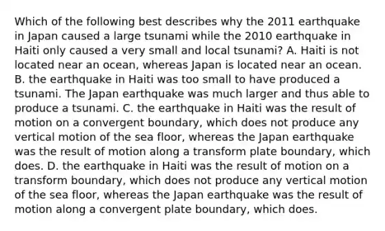 Which of the following best describes why the 2011 earthquake in Japan caused a large tsunami while the 2010 earthquake in Haiti only caused a very small and local tsunami? A. Haiti is not located near an ocean, whereas Japan is located near an ocean. B. the earthquake in Haiti was too small to have produced a tsunami. The Japan earthquake was much larger and thus able to produce a tsunami. C. the earthquake in Haiti was the result of motion on a convergent boundary, which does not produce any vertical motion of the sea floor, whereas the Japan earthquake was the result of motion along a transform plate boundary, which does. D. the earthquake in Haiti was the result of motion on a transform boundary, which does not produce any vertical motion of the sea floor, whereas the Japan earthquake was the result of motion along a convergent plate boundary, which does.