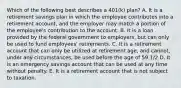 Which of the following best describes a​ 401(k) plan? A. It is a retirement savings plan in which the employee contributes into a retirement​ account, and the employer may match a portion of the​ employee's contribution to the account. B. It is a loan provided by the federal government to​ employers, but can only be used to fund​ employees' retirements. C. It is a retirement account that can only be utilized at retirement​ age, and​ cannot, under any​ circumstances, be used before the age of 59​ 1/2 D. It is an emergency savings account that can be used at any time without penalty. E. It is a retirement account that is not subject to taxation.