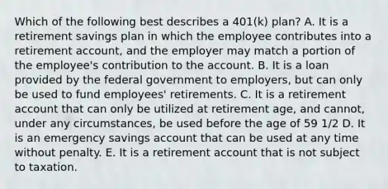 Which of the following best describes a​ 401(k) plan? A. It is a retirement savings plan in which the employee contributes into a retirement​ account, and the employer may match a portion of the​ employee's contribution to the account. B. It is a loan provided by the federal government to​ employers, but can only be used to fund​ employees' retirements. C. It is a retirement account that can only be utilized at retirement​ age, and​ cannot, under any​ circumstances, be used before the age of 59​ 1/2 D. It is an emergency savings account that can be used at any time without penalty. E. It is a retirement account that is not subject to taxation.