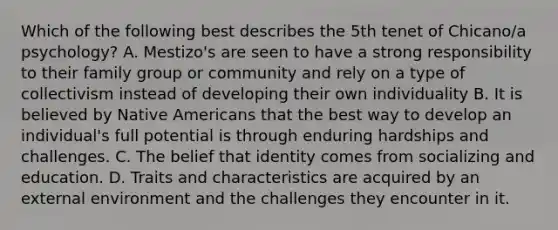 Which of the following best describes the 5th tenet of Chicano/a psychology? A. Mestizo's are seen to have a strong responsibility to their family group or community and rely on a type of collectivism instead of developing their own individuality B. It is believed by Native Americans that the best way to develop an individual's full potential is through enduring hardships and challenges. C. The belief that identity comes from socializing and education. D. Traits and characteristics are acquired by an external environment and the challenges they encounter in it.