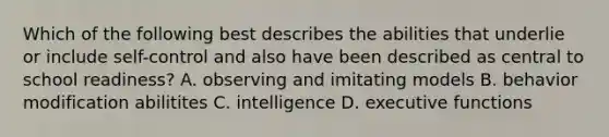 Which of the following best describes the abilities that underlie or include self-control and also have been described as central to school readiness? A. observing and imitating models B. behavior modification abilitites C. intelligence D. executive functions