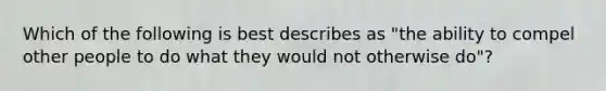 Which of the following is best describes as "the ability to compel other people to do what they would not otherwise do"?