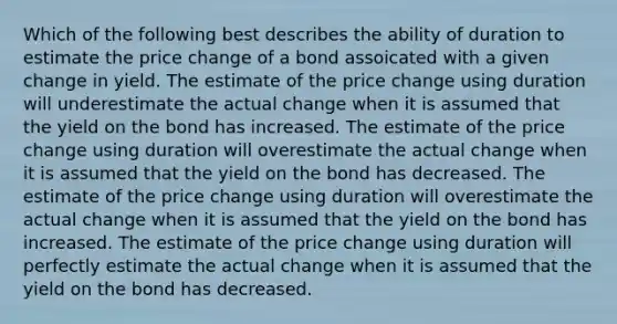 Which of the following best describes the ability of duration to estimate the price change of a bond assoicated with a given change in yield. The estimate of the price change using duration will underestimate the actual change when it is assumed that the yield on the bond has increased. The estimate of the price change using duration will overestimate the actual change when it is assumed that the yield on the bond has decreased. The estimate of the price change using duration will overestimate the actual change when it is assumed that the yield on the bond has increased. The estimate of the price change using duration will perfectly estimate the actual change when it is assumed that the yield on the bond has decreased.