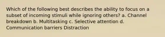 Which of the following best describes the ability to focus on a subset of incoming stimuli while ignoring others? a. Channel breakdown b. Multitasking c. Selective attention d. Communication barriers Distraction