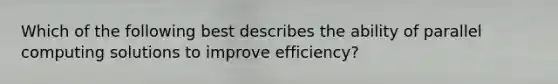 Which of the following best describes the ability of parallel computing solutions to improve efficiency?