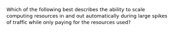 Which of the following best describes the ability to scale computing resources in and out automatically during large spikes of traffic while only paying for the resources used?