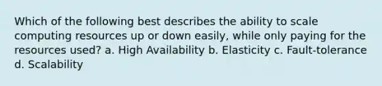 Which of the following best describes the ability to scale computing resources up or down easily, while only paying for the resources used? a. High Availability b. Elasticity c. Fault-tolerance d. Scalability