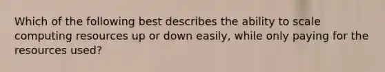 Which of the following best describes the ability to scale computing resources up or down easily, while only paying for the resources used?