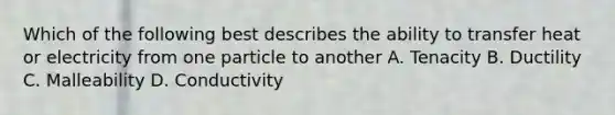 Which of the following best describes the ability to transfer heat or electricity from one particle to another A. Tenacity B. Ductility C. Malleability D. Conductivity