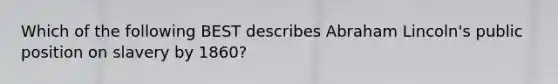 Which of the following BEST describes Abraham Lincoln's public position on slavery by 1860?