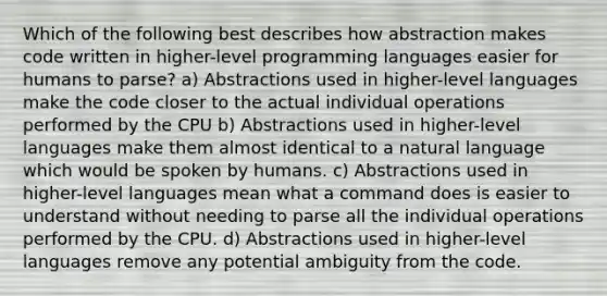 Which of the following best describes how abstraction makes code written in higher-level programming languages easier for humans to parse? a) Abstractions used in higher-level languages make the code closer to the actual individual operations performed by the CPU b) Abstractions used in higher-level languages make them almost identical to a natural language which would be spoken by humans. c) Abstractions used in higher-level languages mean what a command does is easier to understand without needing to parse all the individual operations performed by the CPU. d) Abstractions used in higher-level languages remove any potential ambiguity from the code.