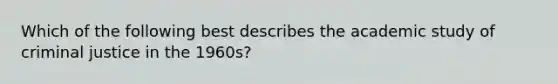 Which of the following best describes the academic study of criminal justice in the 1960s?