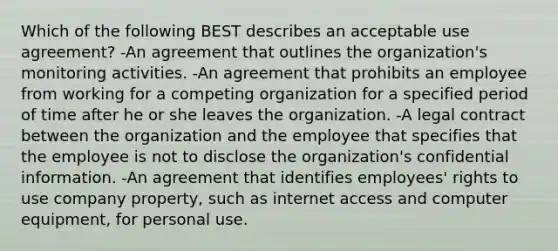 Which of the following BEST describes an acceptable use agreement? -An agreement that outlines the organization's monitoring activities. -An agreement that prohibits an employee from working for a competing organization for a specified period of time after he or she leaves the organization. -A legal contract between the organization and the employee that specifies that the employee is not to disclose the organization's confidential information. -An agreement that identifies employees' rights to use company property, such as internet access and computer equipment, for personal use.