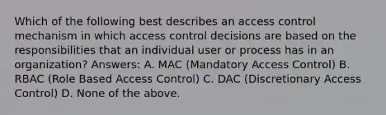 Which of the following best describes an access control mechanism in which access control decisions are based on the responsibilities that an individual user or process has in an organization? Answers: A. MAC (Mandatory Access Control) B. RBAC (Role Based Access Control) C. DAC (Discretionary Access Control) D. None of the above.