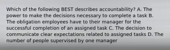 Which of the following BEST describes accountability? A. The power to make the decisions necessary to complete a task B. The obligation employees have to their manager for the successful completion of an assigned task C. The decision to communicate clear expectations related to assigned tasks D. The number of people supervised by one manager