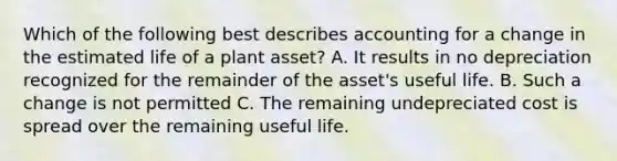 Which of the following best describes accounting for a change in the estimated life of a plant asset? A. It results in no depreciation recognized for the remainder of the asset's useful life. B. Such a change is not permitted C. The remaining undepreciated cost is spread over the remaining useful life.