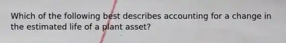 Which of the following best describes accounting for a change in the estimated life of a plant asset?