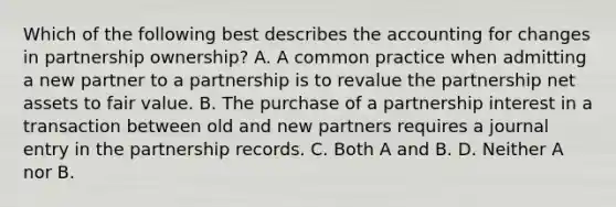 Which of the following best describes the accounting for changes in partnership ownership? A. A common practice when admitting a new partner to a partnership is to revalue the partnership net assets to fair value. B. The purchase of a partnership interest in a transaction between old and new partners requires a journal entry in the partnership records. C. Both A and B. D. Neither A nor B.