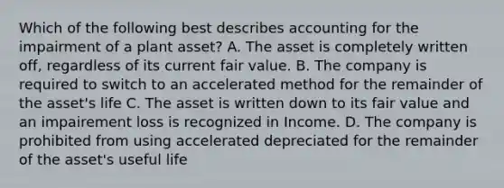 Which of the following best describes accounting for the impairment of a plant asset? A. The asset is completely written off, regardless of its current fair value. B. The company is required to switch to an accelerated method for the remainder of the asset's life C. The asset is written down to its fair value and an impairement loss is recognized in Income. D. The company is prohibited from using accelerated depreciated for the remainder of the asset's useful life