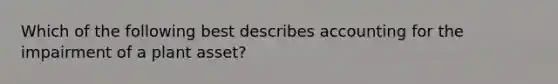 Which of the following best describes accounting for the impairment of a plant asset?