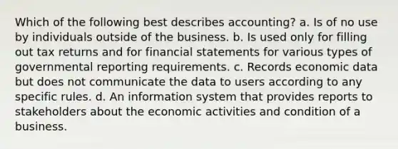 Which of the following best describes accounting? a. Is of no use by individuals outside of the business. b. Is used only for filling out tax returns and for financial statements for various types of governmental reporting requirements. c. Records economic data but does not communicate the data to users according to any specific rules. d. An information system that provides reports to stakeholders about the economic activities and condition of a business.