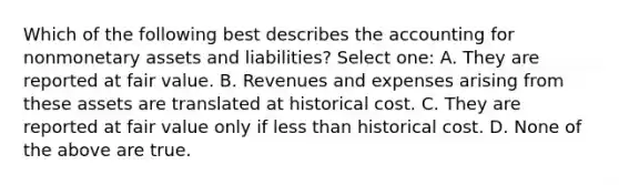 Which of the following best describes the accounting for nonmonetary assets and liabilities? Select one: A. They are reported at fair value. B. Revenues and expenses arising from these assets are translated at historical cost. C. They are reported at fair value only if less than historical cost. D. None of the above are true.