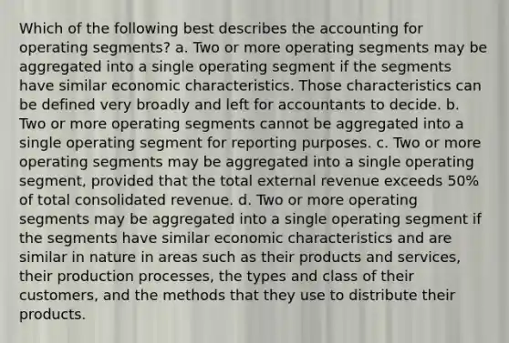 Which of the following best describes the accounting for operating segments? a. Two or more operating segments may be aggregated into a single operating segment if the segments have similar economic characteristics. Those characteristics can be defined very broadly and left for accountants to decide. b. Two or more operating segments cannot be aggregated into a single operating segment for reporting purposes. c. Two or more operating segments may be aggregated into a single operating segment, provided that the total external revenue exceeds 50% of total consolidated revenue. d. Two or more operating segments may be aggregated into a single operating segment if the segments have similar economic characteristics and are similar in nature in areas such as their products and services, their production processes, the types and class of their customers, and the methods that they use to distribute their products.